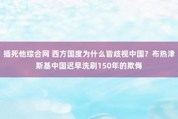 插死他综合网 西方国度为什么皆歧视中国？布热津斯基中国迟早洗刷150年的欺侮