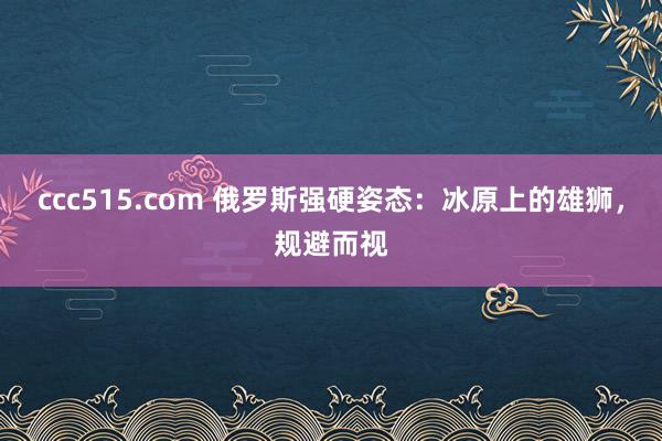 ccc515.com 俄罗斯强硬姿态：冰原上的雄狮，规避而视