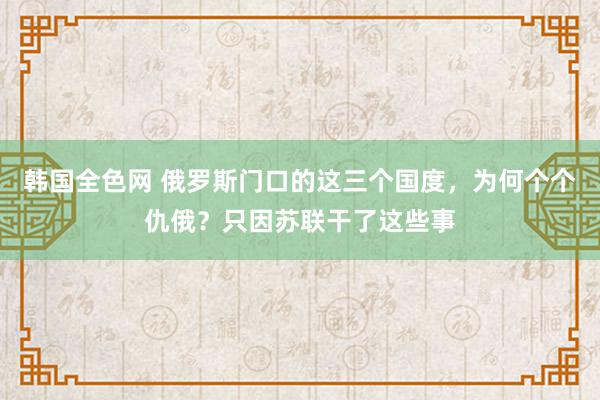 韩国全色网 俄罗斯门口的这三个国度，为何个个仇俄？只因苏联干了这些事