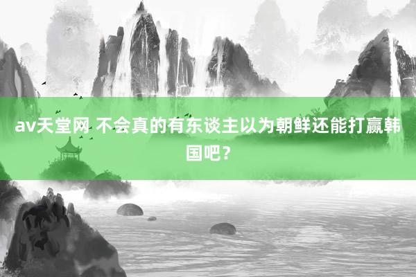 av天堂网 不会真的有东谈主以为朝鲜还能打赢韩国吧？