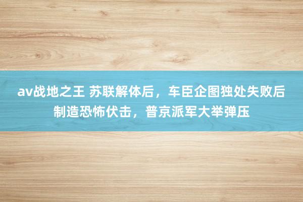 av战地之王 苏联解体后，车臣企图独处失败后制造恐怖伏击，普京派军大举弹压