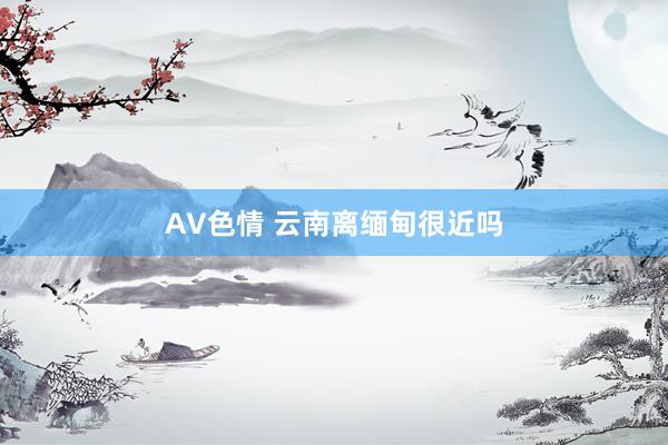 AV色情 云南离缅甸很近吗