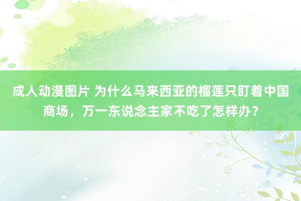 成人动漫图片 为什么马来西亚的榴莲只盯着中国商场，万一东说念主家不吃了怎样办？