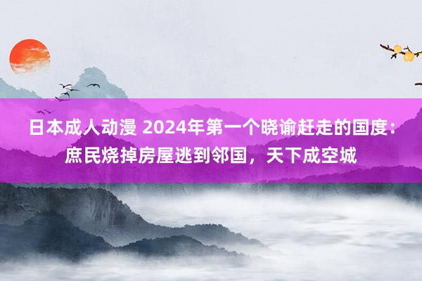 日本成人动漫 2024年第一个晓谕赶走的国度：庶民烧掉房屋逃到邻国，天下成空城