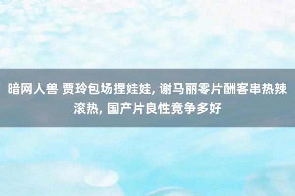 暗网人兽 贾玲包场捏娃娃, 谢马丽零片酬客串热辣滚热, 国产片良性竞争多好