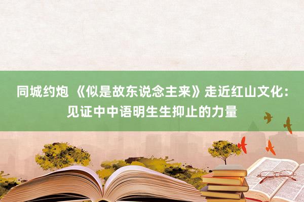 同城约炮 《似是故东说念主来》走近红山文化：见证中中语明生生抑止的力量