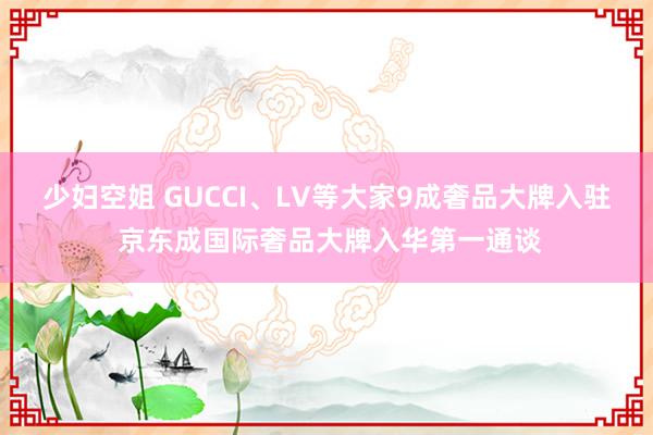 少妇空姐 GUCCI、LV等大家9成奢品大牌入驻 京东成国际奢品大牌入华第一通谈