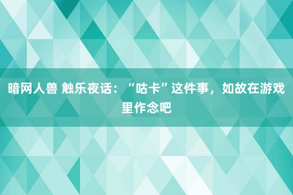 暗网人兽 触乐夜话：“咕卡”这件事，如故在游戏里作念吧