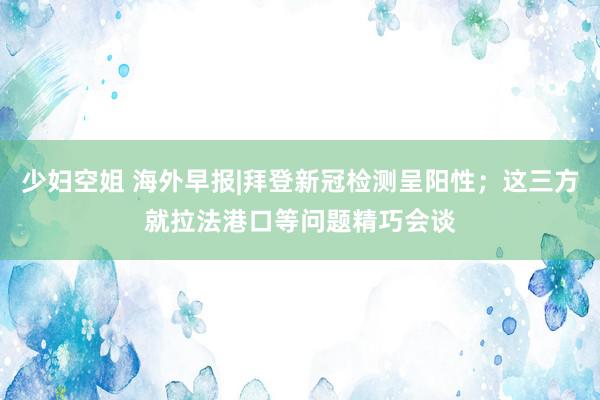 少妇空姐 海外早报|拜登新冠检测呈阳性；这三方就拉法港口等问题精巧会谈