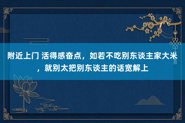 附近上门 活得感奋点，如若不吃别东谈主家大米，就别太把别东谈主的话宽解上