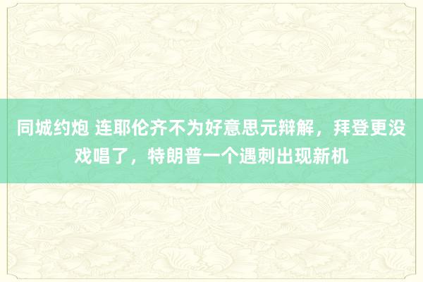 同城约炮 连耶伦齐不为好意思元辩解，拜登更没戏唱了，特朗普一个遇刺出现新机