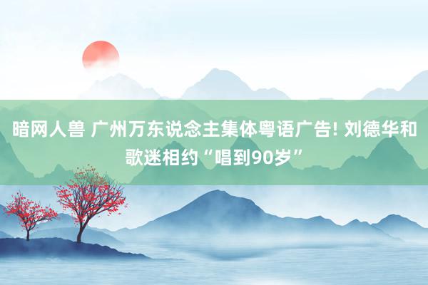 暗网人兽 广州万东说念主集体粤语广告! 刘德华和歌迷相约“唱到90岁”