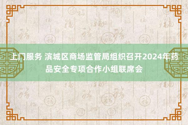 上门服务 滨城区商场监管局组织召开2024年药品安全专项合作小组联席会