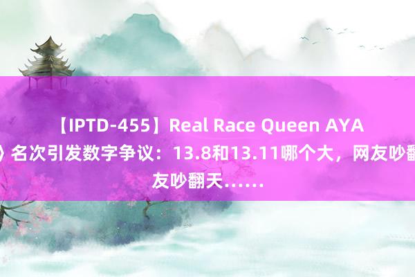 【IPTD-455】Real Race Queen AYA 《歌手》名次引发数字争议：13.8和13.11哪个大，网友吵翻天……