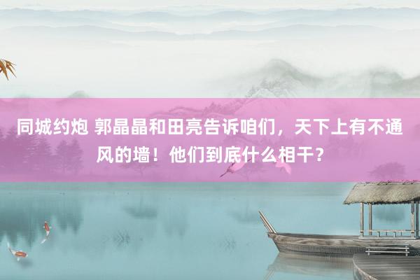 同城约炮 郭晶晶和田亮告诉咱们，天下上有不通风的墙！他们到底什么相干？