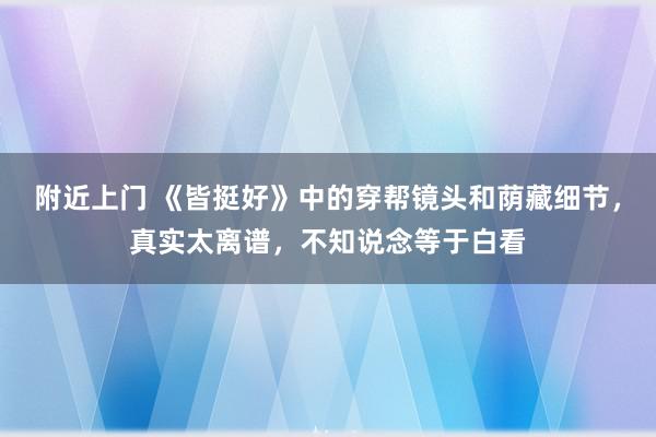 附近上门 《皆挺好》中的穿帮镜头和荫藏细节，真实太离谱，不知说念等于白看