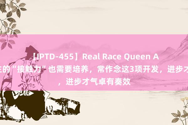 【IPTD-455】Real Race Queen AYA 男东谈主的“接触力”也需要培养，常作念这3项开发，进步才气卓有奏效