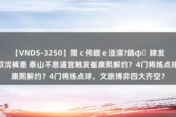 【VNDS-3250】闅ｃ伄鍥ｅ湴濡?鎬ф銉犮儵銉犮儵 娣倝銇叞浣裤亜 泰山不息逼宫触发崔康熙解约？4门将练点球，文旅博弈四大齐空？