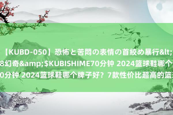 【KUBD-050】恐怖と苦悶の表情の首絞め暴行</a>2013-03-18幻奇&$KUBISHIME70分钟 2024篮球鞋哪个牌子好？7款性价比超高的篮球鞋推选