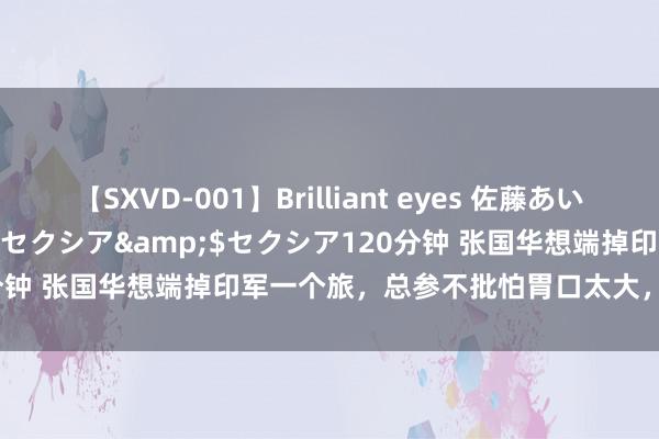 【SXVD-001】Brilliant eyes 佐藤あい</a>2006-11-01セクシア&$セクシア120分钟 张国华想端掉印军一个旅，总参不批怕胃口太大，毛主席：让他打