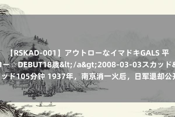 【RSKAD-001】アウトローなイマドキGALS 平成生まれ アウトロー☆DEBUT18歳</a>2008-03-03スカッド&$スカッド105分钟 1937年，南京消一火后，日军退却公开的老像片，城墙上的字令东谈主泪目