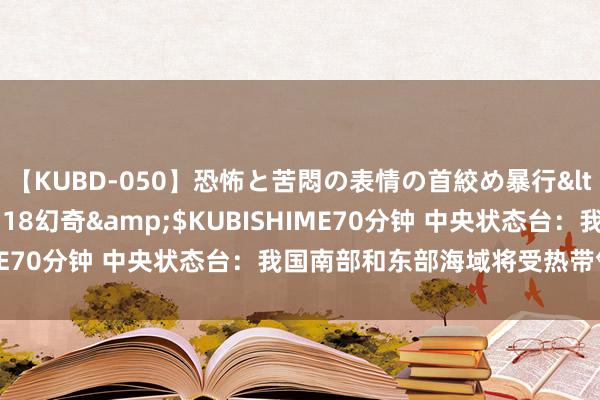 【KUBD-050】恐怖と苦悶の表情の首絞め暴行</a>2013-03-18幻奇&$KUBISHIME70分钟 中央状态台：我国南部和东部海域将受热带气旋影响