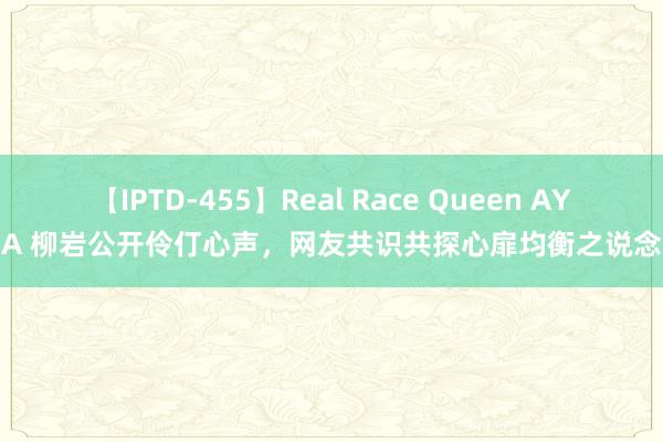 【IPTD-455】Real Race Queen AYA 柳岩公开伶仃心声，网友共识共探心扉均衡之说念