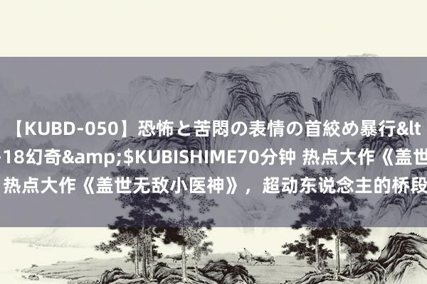 【KUBD-050】恐怖と苦悶の表情の首絞め暴行</a>2013-03-18幻奇&$KUBISHIME70分钟 热点大作《盖世无敌小医神》，超动东说念主的桥段，激发集体共识！