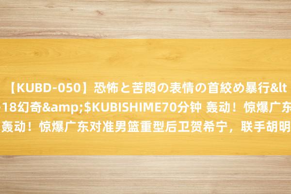 【KUBD-050】恐怖と苦悶の表情の首絞め暴行</a>2013-03-18幻奇&$KUBISHIME70分钟 轰动！惊爆广东对准男篮重型后卫贺希宁，联手胡明轩+周琦CBA争冠