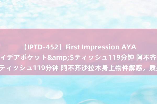 【IPTD-452】First Impression AYA</a>2009-05-01アイデアポケット&$ティッシュ119分钟 阿不齐沙拉木身上物件解惑，质疑斥逐