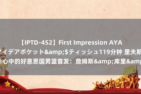 【IPTD-452】First Impression AYA</a>2009-05-01アイデアポケット&$ティッシュ119分钟 里夫斯心中的好意思国男篮首发：詹姆斯&库里&恩比德&布克&浓眉