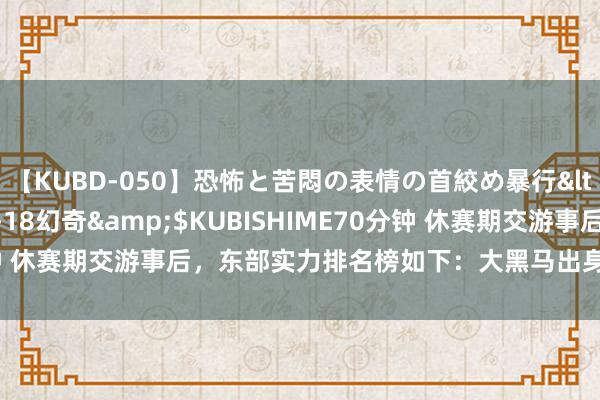 【KUBD-050】恐怖と苦悶の表情の首絞め暴行</a>2013-03-18幻奇&$KUBISHIME70分钟 休赛期交游事后，东部实力排名榜如下：大黑马出身，绿军敌手来了