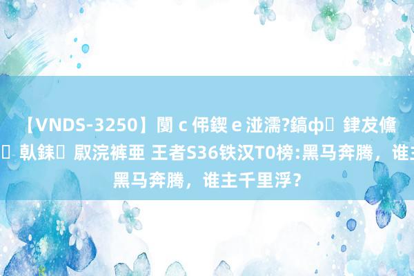 【VNDS-3250】闅ｃ伄鍥ｅ湴濡?鎬ф銉犮儵銉犮儵 娣倝銇叞浣裤亜 王者S36铁汉T0榜:黑马奔腾，谁主千里浮？