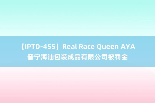 【IPTD-455】Real Race Queen AYA 晋宁海汕包装成品有限公司被罚金