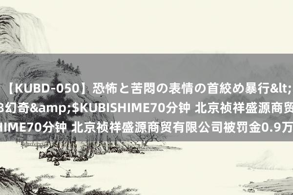 【KUBD-050】恐怖と苦悶の表情の首絞め暴行</a>2013-03-18幻奇&$KUBISHIME70分钟 北京祯祥盛源商贸有限公司被罚金0.9万元