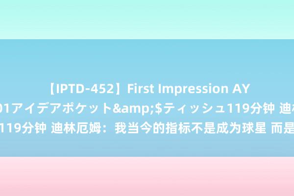 【IPTD-452】First Impression AYA</a>2009-05-01アイデアポケット&$ティッシュ119分钟 迪林厄姆：我当今的指标不是成为球星 而是思成为又名万能球员