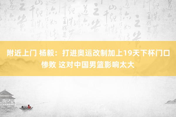 附近上门 杨毅：打进奥运改制加上19天下杯门口惨败 这对中国男篮影响太大