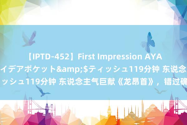 【IPTD-452】First Impression AYA</a>2009-05-01アイデアポケット&$ティッシュ119分钟 东说念主气巨献《龙昂首》，错过确切太可惜！