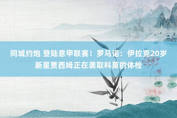 同城约炮 登陆意甲联赛！罗马诺：伊拉克20岁新星贾西姆正在袭取科莫的体检