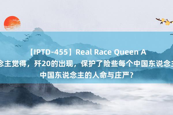 【IPTD-455】Real Race Queen AYA 为何有东说念主觉得，歼20的出现，保护了险些每个中国东说念主的人命与庄严？