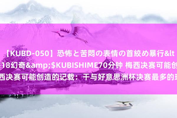 【KUBD-050】恐怖と苦悶の表情の首絞め暴行</a>2013-03-18幻奇&$KUBISHIME70分钟 梅西决赛可能创造的记载：干与好意思洲杯决赛最多的球员&最好弓手