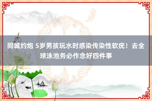 同城约炮 5岁男孩玩水时感染传染性软疣！去全球泳池务必作念好四件事