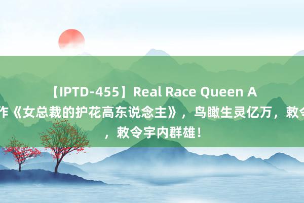 【IPTD-455】Real Race Queen AYA 良心大作《女总裁的护花高东说念主》，鸟瞰生灵亿万，敕令宇内群雄！