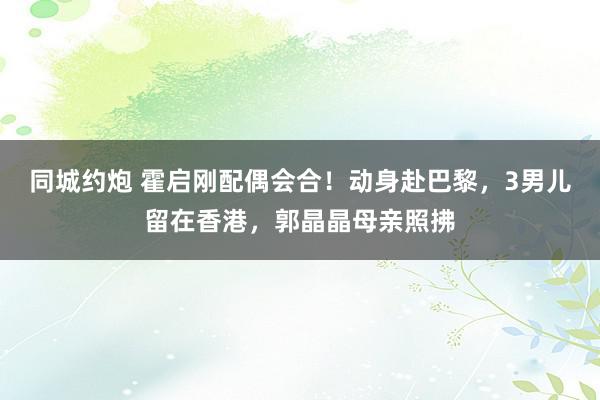 同城约炮 霍启刚配偶会合！动身赴巴黎，3男儿留在香港，郭晶晶母亲照拂