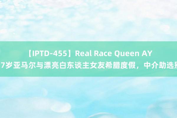 【IPTD-455】Real Race Queen AYA 17岁亚马尔与漂亮白东谈主女友希腊度假，中介助选别墅