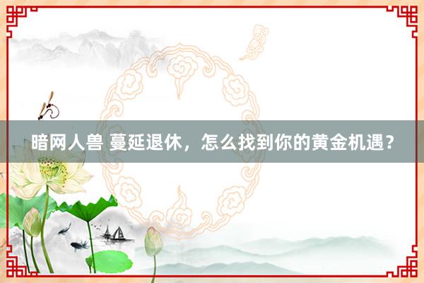 暗网人兽 蔓延退休，怎么找到你的黄金机遇？