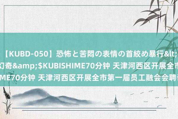 【KUBD-050】恐怖と苦悶の表情の首絞め暴行</a>2013-03-18幻奇&$KUBISHIME70分钟 天津河西区开展全市第一届员工融会会聘请赛