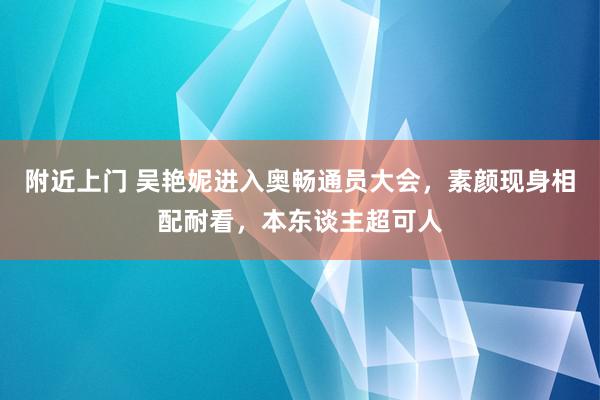 附近上门 吴艳妮进入奥畅通员大会，素颜现身相配耐看，本东谈主超可人