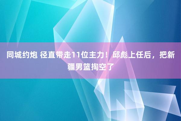 同城约炮 径直带走11位主力！邱彪上任后，把新疆男篮掏空了