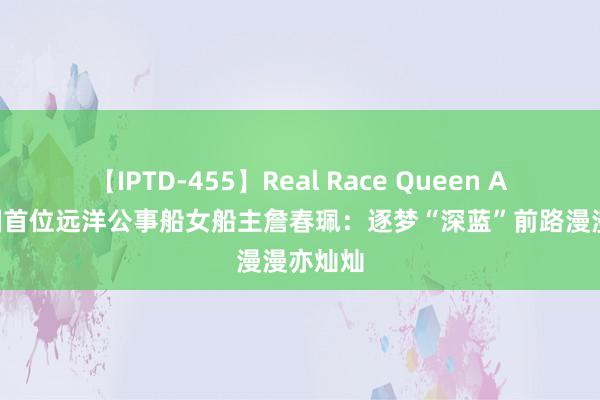 【IPTD-455】Real Race Queen AYA 中国首位远洋公事船女船主詹春珮：逐梦“深蓝”前路漫漫亦灿灿